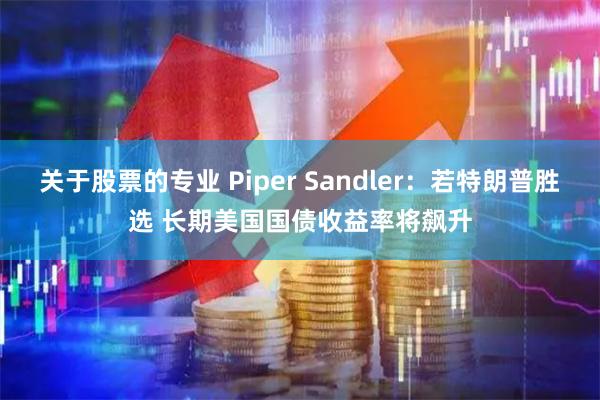 关于股票的专业 Piper Sandler：若特朗普胜选 长期美国国债收益率将飙升