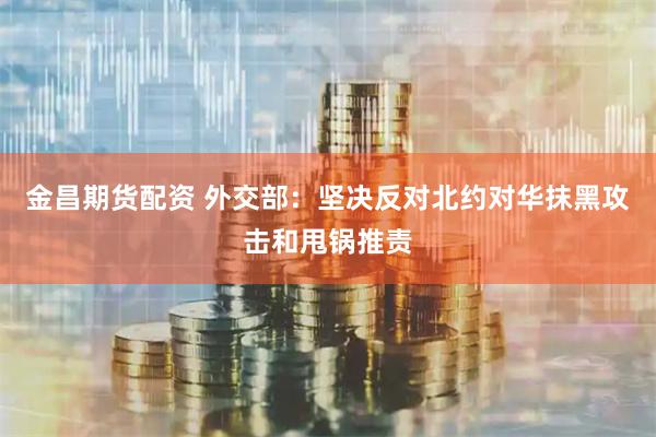 金昌期货配资 外交部：坚决反对北约对华抹黑攻击和甩锅推责