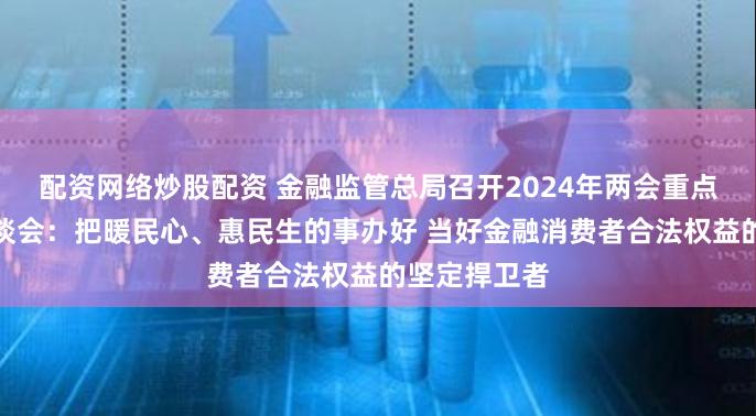 配资网络炒股配资 金融监管总局召开2024年两会重点建议提案座谈会：把暖民心、惠民生的事办好 当好金融消费者合法权益的坚定捍卫者