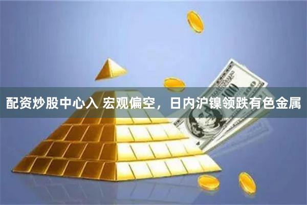 配资炒股中心入 宏观偏空，日内沪镍领跌有色金属