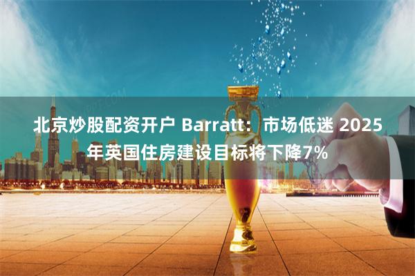 北京炒股配资开户 Barratt：市场低迷 2025年英国住房建设目标将下降7%