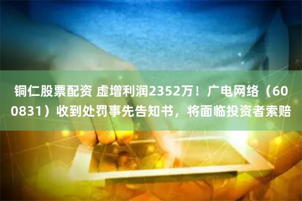 铜仁股票配资 虚增利润2352万！广电网络（600831）收到处罚事先告知书，将面临投资者索赔