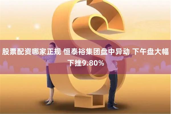 股票配资哪家正规 恒泰裕集团盘中异动 下午盘大幅下挫9.80%