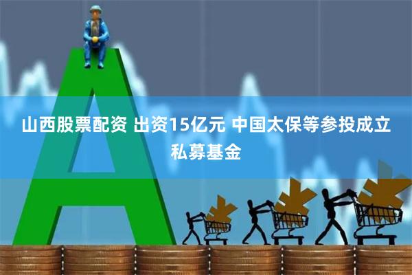 山西股票配资 出资15亿元 中国太保等参投成立私募基金