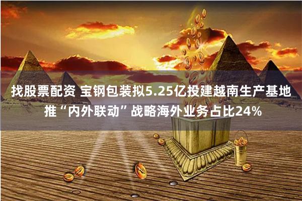 找股票配资 宝钢包装拟5.25亿投建越南生产基地 推“内外联动”战略海外业务占比24%