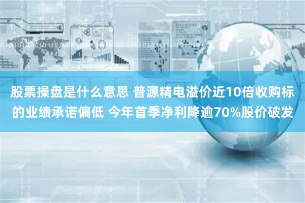 股票操盘是什么意思 普源精电溢价近10倍收购标的业绩承诺偏低 今年首季净利降逾70%股价破发