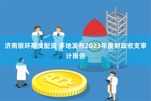 济南银环期货配资 多地发布2023年度财政收支审计报告