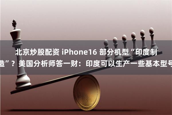 北京炒股配资 iPhone16 部分机型“印度制造”？美国分析师答一财：印度可以生产一些基本型号