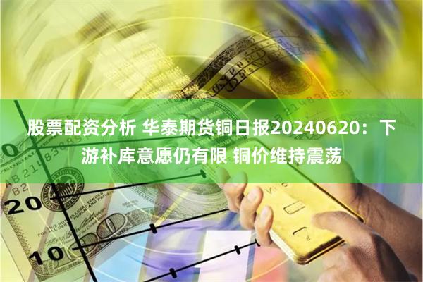 股票配资分析 华泰期货铜日报20240620：下游补库意愿仍有限 铜价维持震荡