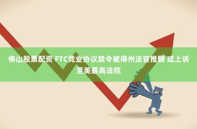 佛山股票配资 FTC竞业协议禁令被得州法官推翻 或上诉至美最高法院