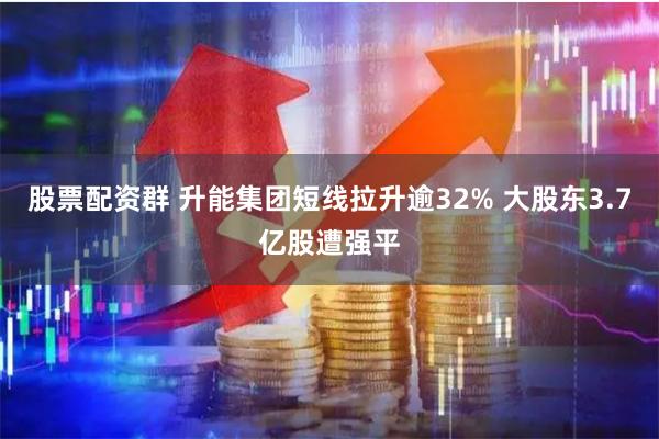 股票配资群 升能集团短线拉升逾32% 大股东3.7亿股遭强平