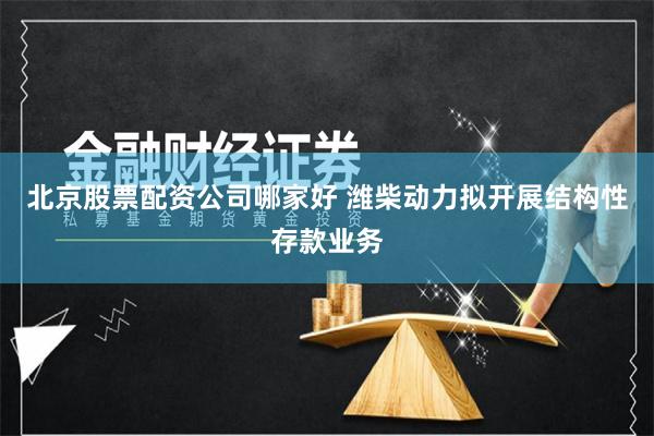 北京股票配资公司哪家好 潍柴动力拟开展结构性存款业务