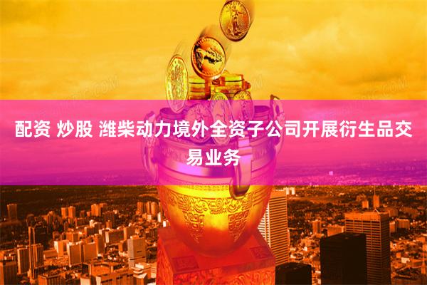 配资 炒股 潍柴动力境外全资子公司开展衍生品交易业务