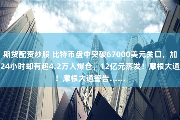 期货配资炒股 比特币盘中突破67000美元关口，加密币全网24小时却有超4.2万人爆仓，12亿元蒸发！摩根大通警告......