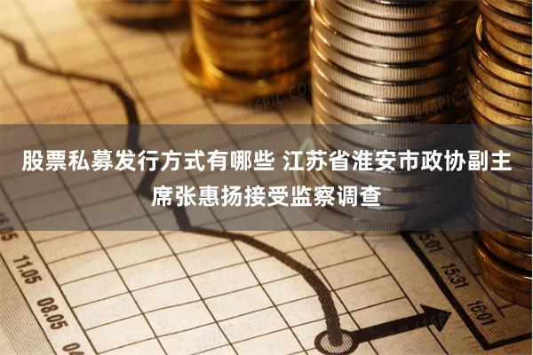 股票私募发行方式有哪些 江苏省淮安市政协副主席张惠扬接受监察调查