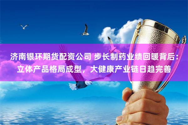 济南银环期货配资公司 步长制药业绩回暖背后：立体产品格局成型，大健康产业链日趋完善