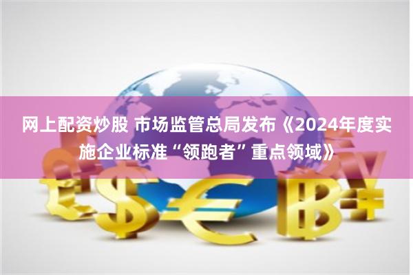 网上配资炒股 市场监管总局发布《2024年度实施企业标准“领跑者”重点领域》