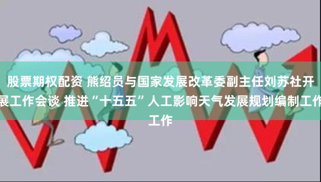 股票期权配资 熊绍员与国家发展改革委副主任刘苏社开展工作会谈 推进“十五五”人工影响天气发展规划编制工作