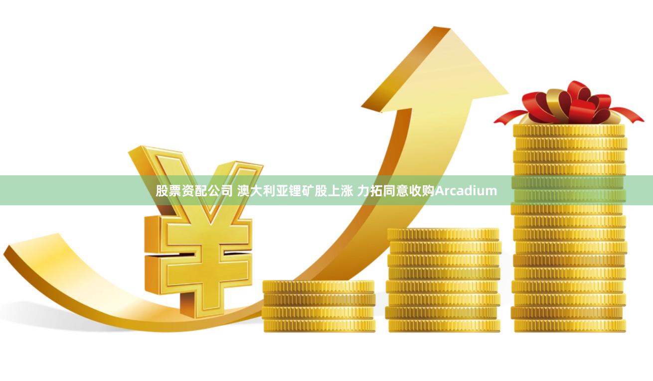 股票资配公司 澳大利亚锂矿股上涨 力拓同意收购Arcadium