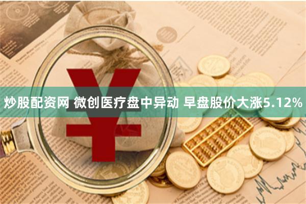 炒股配资网 微创医疗盘中异动 早盘股价大涨5.12%