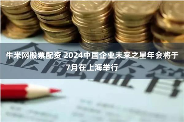 牛米网股票配资 2024中国企业未来之星年会将于7月在上海举行