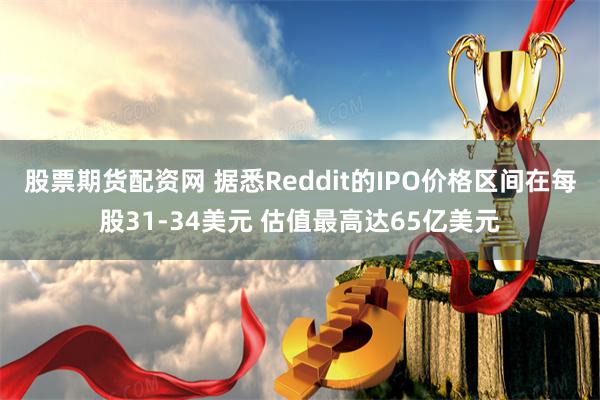 股票期货配资网 据悉Reddit的IPO价格区间在每股31-34美元 估值最高达65亿美元