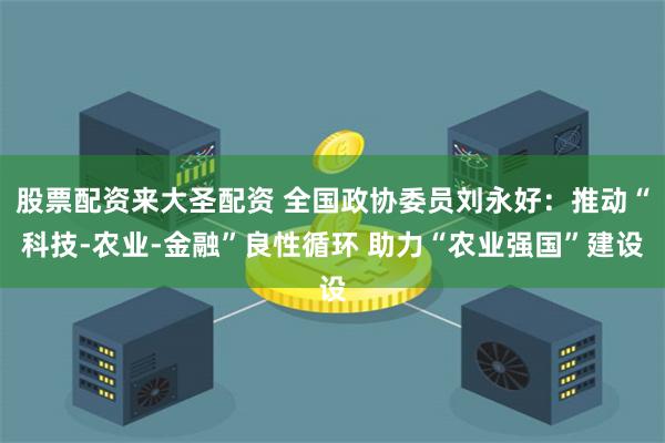 股票配资来大圣配资 全国政协委员刘永好：推动“科技-农业-金融”良性循环 助力“农业强国”建设