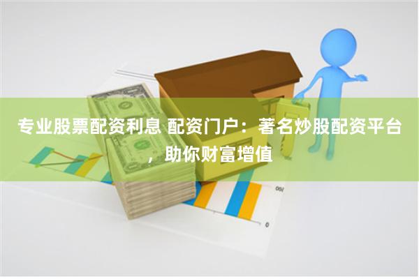 专业股票配资利息 配资门户：著名炒股配资平台，助你财富增值