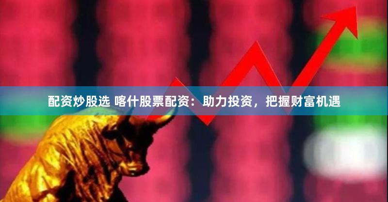配资炒股选 喀什股票配资：助力投资，把握财富机遇