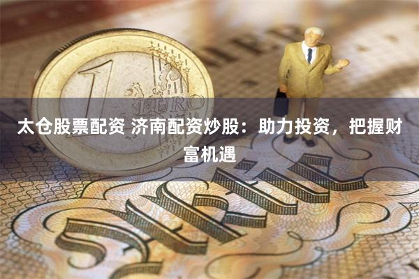 太仓股票配资 济南配资炒股：助力投资，把握财富机遇