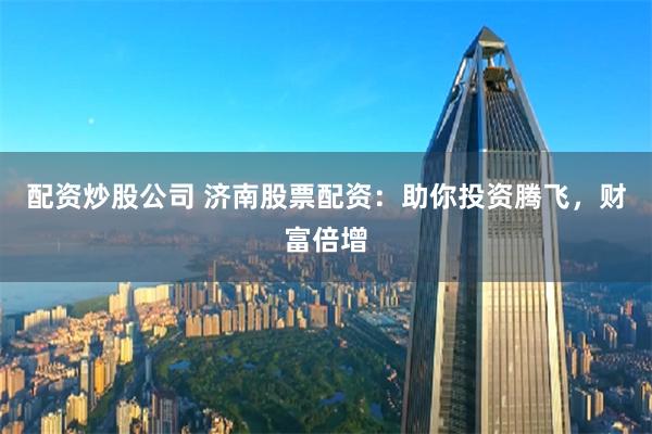 配资炒股公司 济南股票配资：助你投资腾飞，财富倍增