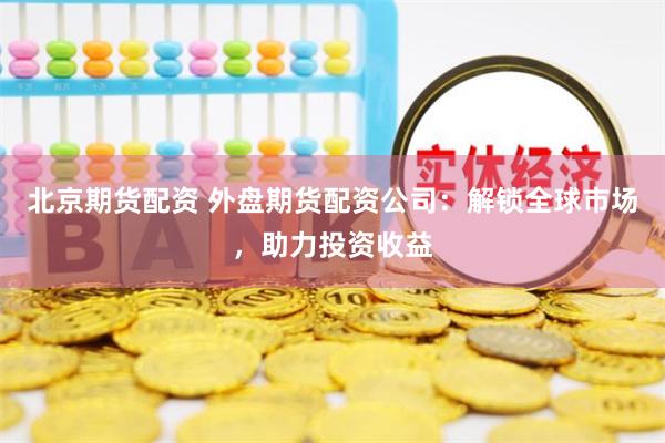 北京期货配资 外盘期货配资公司：解锁全球市场，助力投资收益