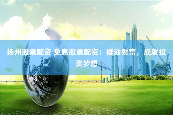 扬州股票配资 免息股票配资：撬动财富，成就投资梦想