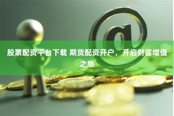 股票配资平台下载 期货配资开户，开启财富增值之旅