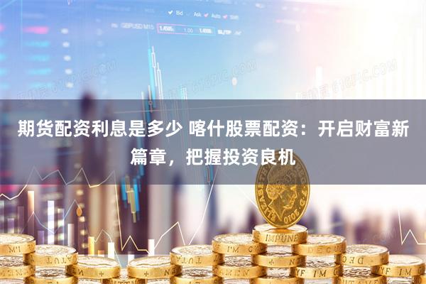 期货配资利息是多少 喀什股票配资：开启财富新篇章，把握投资良
