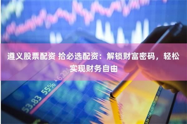 遵义股票配资 拾必选配资：解锁财富密码，轻松实现财务自由