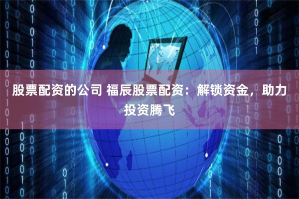 股票配资的公司 福辰股票配资：解锁资金，助力投资腾飞