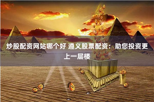 炒股配资网站哪个好 遵义股票配资：助您投资更上一层楼