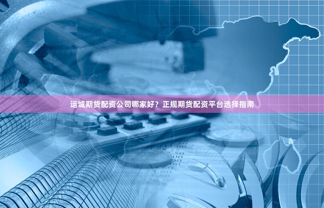 运城期货配资公司哪家好？正规期货配资平台选择指南