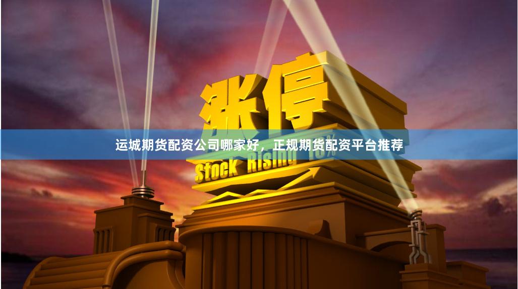 运城期货配资公司哪家好，正规期货配资平台推荐