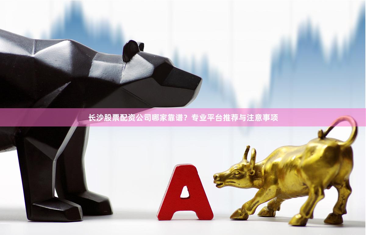 长沙股票配资公司哪家靠谱？专业平台推荐与注意事项