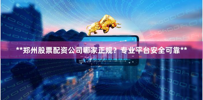 **郑州股票配资公司哪家正规？专业平台安全可靠**